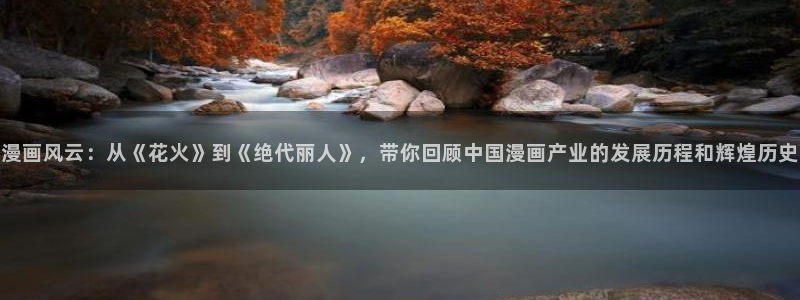 拷贝漫画安卓：漫画风云：从《花火》到《绝代丽人》，带你回顾中国漫画产业的发展历程和辉煌历史